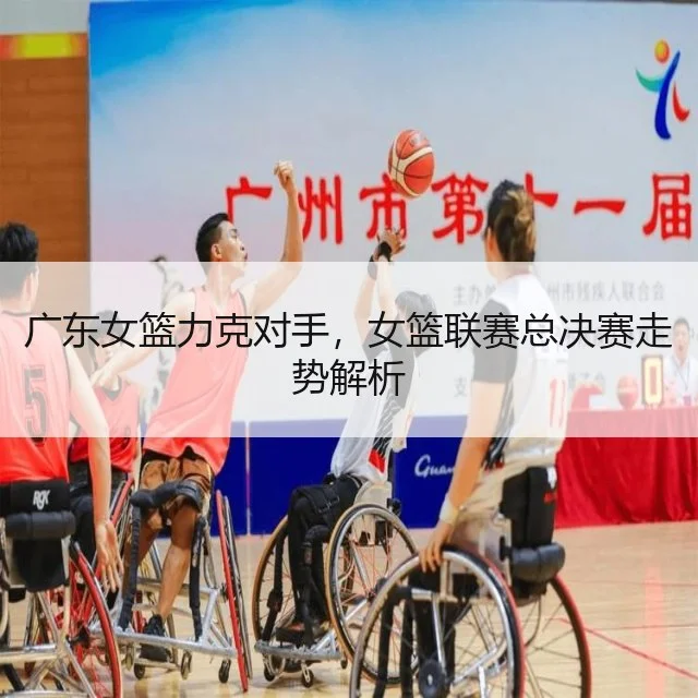 广东女篮力克对手，女篮联赛总决赛走势解析（WorldCupChina）
